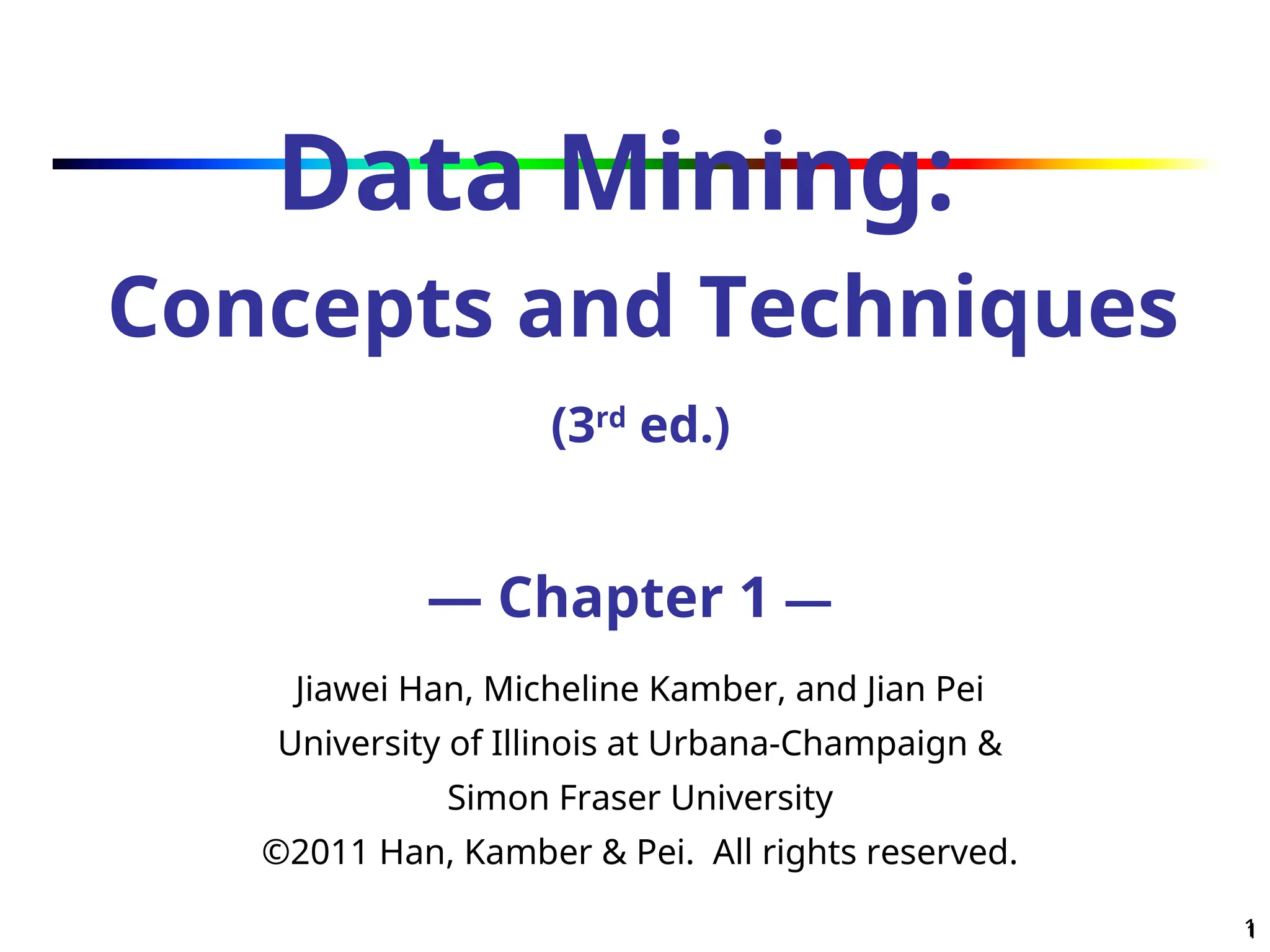 1
1
Data Mining:
Concepts and Techniques
(3rd
ed.)
— Chapter 1 —
Jiawei Han, Micheline Kamber, and Jian Pei
University of Illinois at Urbana-Champaign &
Simon Fraser University
©2011 Han, Kamber & Pei. All rights reserved.
 