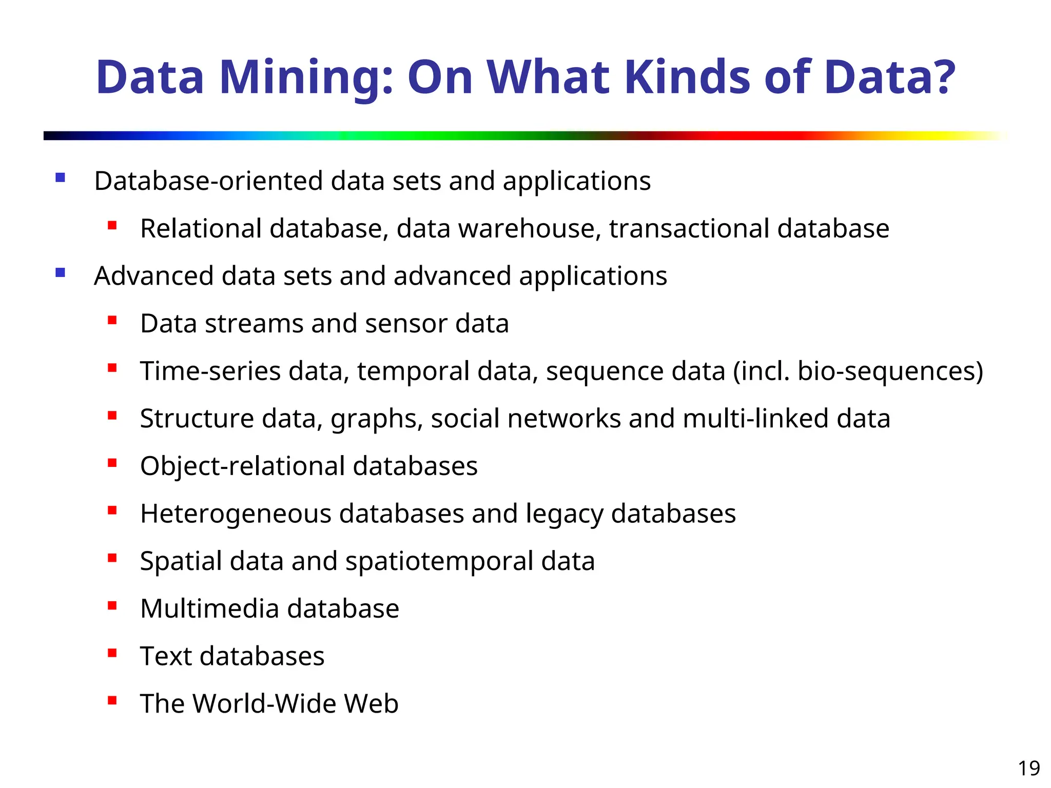 19
Data Mining: On What Kinds of Data?
 Database-oriented data sets and applications
 Relational database, data warehouse, transactional database
 Advanced data sets and advanced applications
 Data streams and sensor data
 Time-series data, temporal data, sequence data (incl. bio-sequences)
 Structure data, graphs, social networks and multi-linked data
 Object-relational databases
 Heterogeneous databases and legacy databases
 Spatial data and spatiotemporal data
 Multimedia database
 Text databases
 The World-Wide Web
 