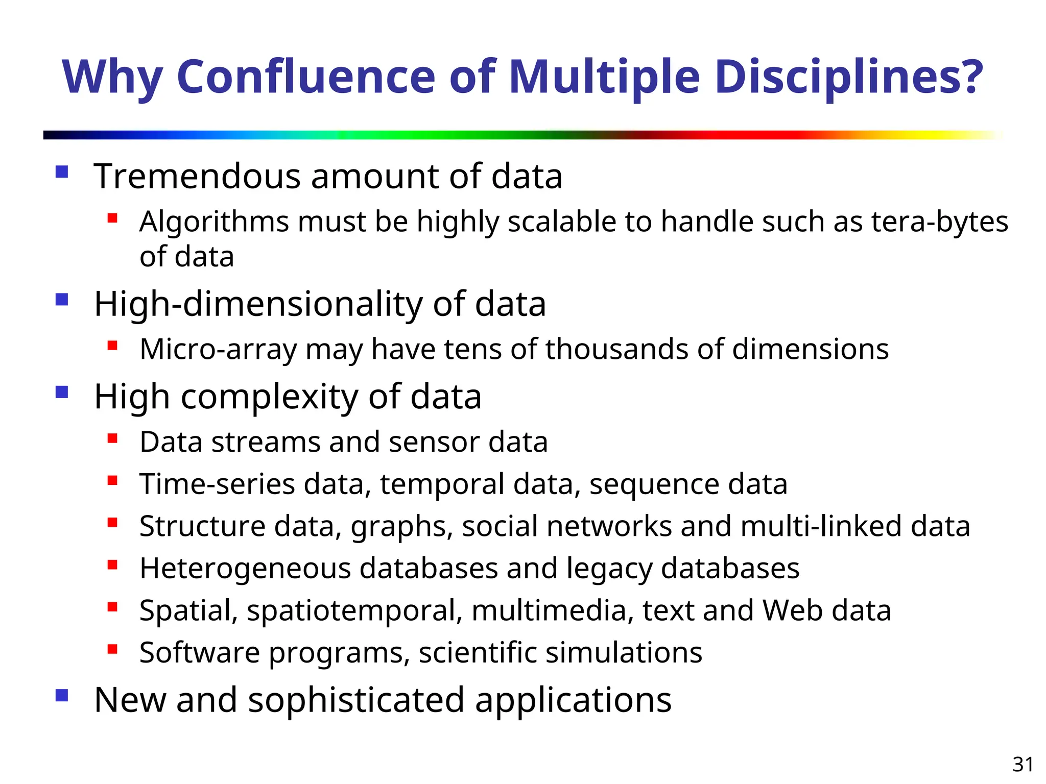 31
Why Confluence of Multiple Disciplines?
 Tremendous amount of data
 Algorithms must be highly scalable to handle such as tera-bytes
of data
 High-dimensionality of data
 Micro-array may have tens of thousands of dimensions
 High complexity of data
 Data streams and sensor data
 Time-series data, temporal data, sequence data
 Structure data, graphs, social networks and multi-linked data
 Heterogeneous databases and legacy databases
 Spatial, spatiotemporal, multimedia, text and Web data
 Software programs, scientific simulations
 New and sophisticated applications
 