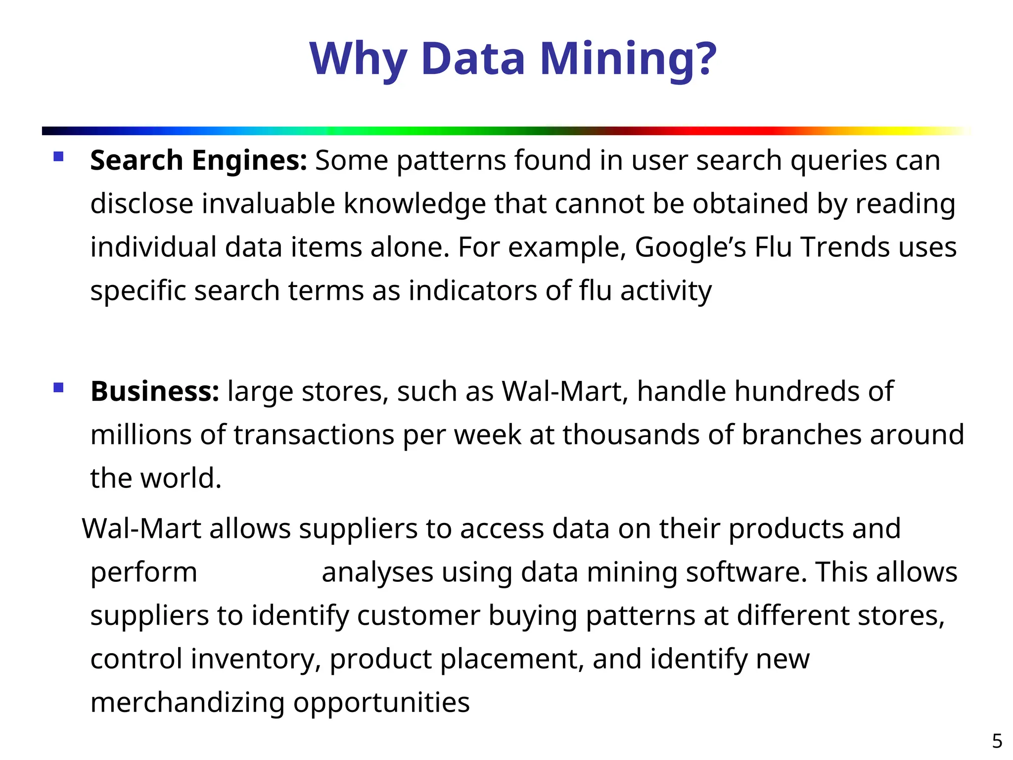 5
Why Data Mining?
 Search Engines: Some patterns found in user search queries can
disclose invaluable knowledge that cannot be obtained by reading
individual data items alone. For example, Google’s Flu Trends uses
specific search terms as indicators of flu activity
 Business: large stores, such as Wal-Mart, handle hundreds of
millions of transactions per week at thousands of branches around
the world.
Wal-Mart allows suppliers to access data on their products and
perform analyses using data mining software. This allows
suppliers to identify customer buying patterns at different stores,
control inventory, product placement, and identify new
merchandizing opportunities
 