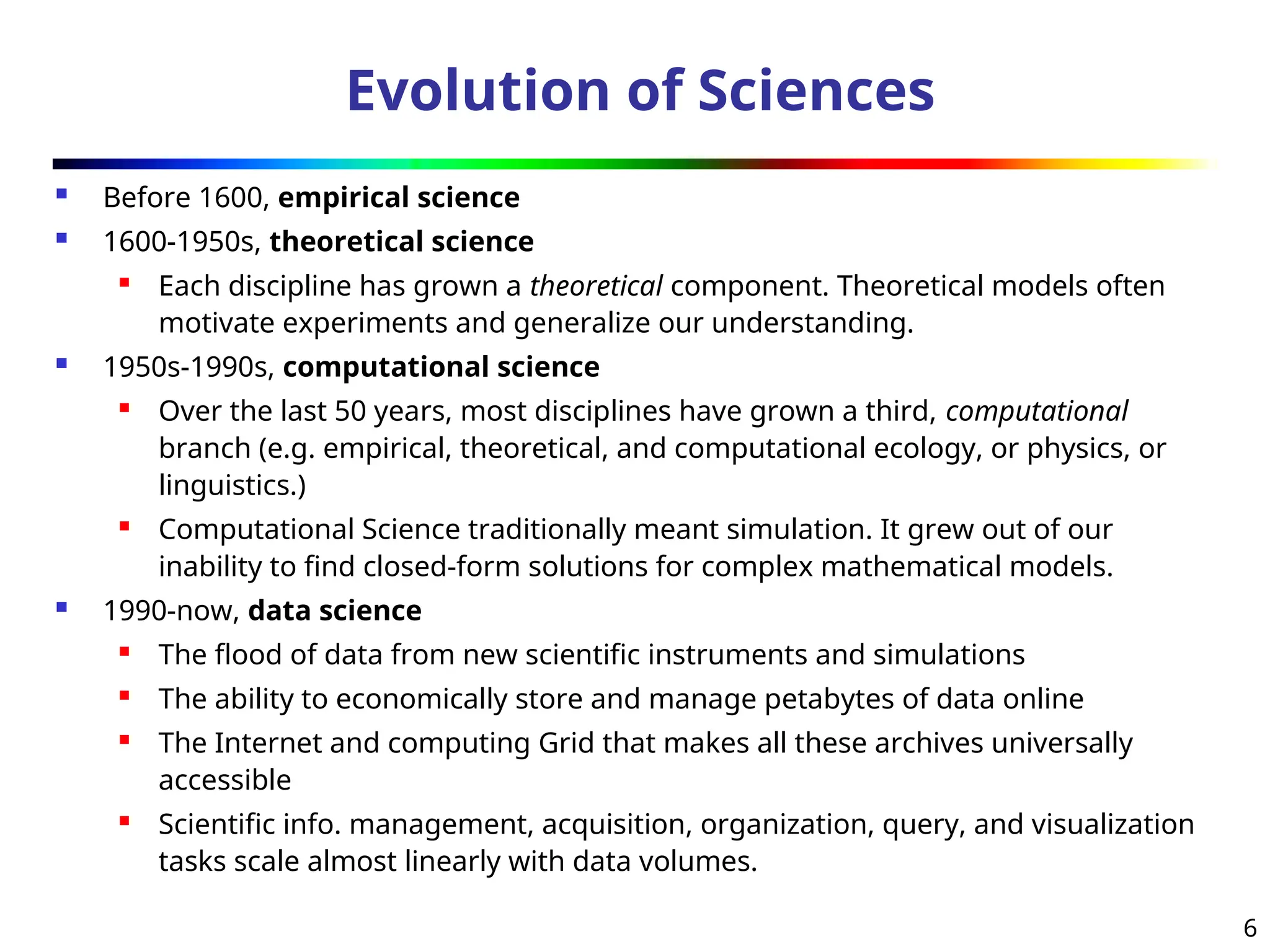 6
Evolution of Sciences
 Before 1600, empirical science
 1600-1950s, theoretical science

Each discipline has grown a theoretical component. Theoretical models often
motivate experiments and generalize our understanding.
 1950s-1990s, computational science
 Over the last 50 years, most disciplines have grown a third, computational
branch (e.g. empirical, theoretical, and computational ecology, or physics, or
linguistics.)
 Computational Science traditionally meant simulation. It grew out of our
inability to find closed-form solutions for complex mathematical models.
 1990-now, data science
 The flood of data from new scientific instruments and simulations
 The ability to economically store and manage petabytes of data online
 The Internet and computing Grid that makes all these archives universally
accessible
 Scientific info. management, acquisition, organization, query, and visualization
tasks scale almost linearly with data volumes.
 