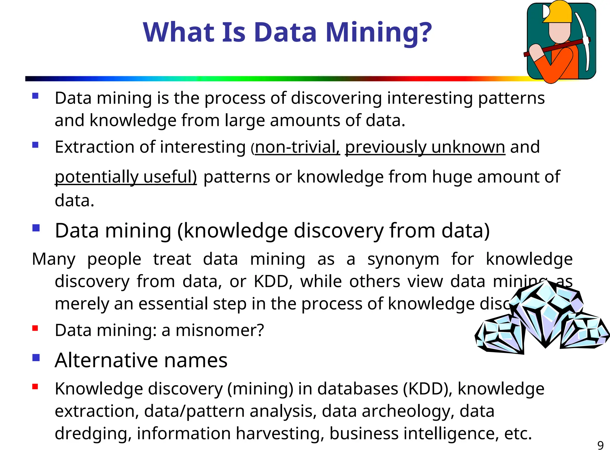 9
What Is Data Mining?
 Data mining is the process of discovering interesting patterns
and knowledge from large amounts of data.
 Extraction of interesting (non-trivial, previously unknown and
potentially useful) patterns or knowledge from huge amount of
data.
 Data mining (knowledge discovery from data)
Many people treat data mining as a synonym for knowledge
discovery from data, or KDD, while others view data mining as
merely an essential step in the process of knowledge discovery
 Data mining: a misnomer?
 Alternative names
 Knowledge discovery (mining) in databases (KDD), knowledge
extraction, data/pattern analysis, data archeology, data
dredging, information harvesting, business intelligence, etc.
 