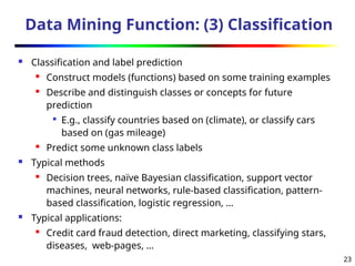 23
Data Mining Function: (3) Classification
 Classification and label prediction
 Construct models (functions) based on some training examples
 Describe and distinguish classes or concepts for future
prediction

E.g., classify countries based on (climate), or classify cars
based on (gas mileage)

Predict some unknown class labels
 Typical methods
 Decision trees, naïve Bayesian classification, support vector
machines, neural networks, rule-based classification, pattern-
based classification, logistic regression, …
 Typical applications:
 Credit card fraud detection, direct marketing, classifying stars,
diseases, web-pages, …
 