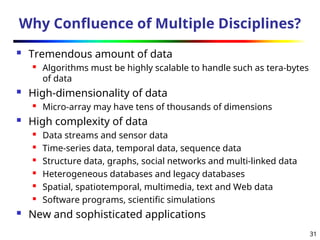 31
Why Confluence of Multiple Disciplines?
 Tremendous amount of data
 Algorithms must be highly scalable to handle such as tera-bytes
of data
 High-dimensionality of data
 Micro-array may have tens of thousands of dimensions
 High complexity of data
 Data streams and sensor data
 Time-series data, temporal data, sequence data
 Structure data, graphs, social networks and multi-linked data
 Heterogeneous databases and legacy databases
 Spatial, spatiotemporal, multimedia, text and Web data
 Software programs, scientific simulations
 New and sophisticated applications
 