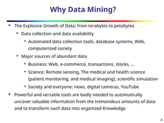 4
Why Data Mining?
 The Explosive Growth of Data: from terabytes to petabytes

Data collection and data availability

Automated data collection tools, database systems, Web,
computerized society

Major sources of abundant data

Business: Web, e-commerce, transactions, stocks, …

Science: Remote sensing, The medical and health science
(patient monitoring, and medical imaging), scientific simulation

Society and everyone: news, digital cameras, YouTube
 Powerful and versatile tools are badly needed to automatically
uncover valuable information from the tremendous amounts of data
and to transform such data into organized Knowledge.
 