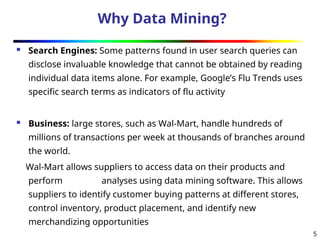 5
Why Data Mining?
 Search Engines: Some patterns found in user search queries can
disclose invaluable knowledge that cannot be obtained by reading
individual data items alone. For example, Google’s Flu Trends uses
specific search terms as indicators of flu activity
 Business: large stores, such as Wal-Mart, handle hundreds of
millions of transactions per week at thousands of branches around
the world.
Wal-Mart allows suppliers to access data on their products and
perform analyses using data mining software. This allows
suppliers to identify customer buying patterns at different stores,
control inventory, product placement, and identify new
merchandizing opportunities
 