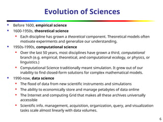 6
Evolution of Sciences
 Before 1600, empirical science
 1600-1950s, theoretical science

Each discipline has grown a theoretical component. Theoretical models often
motivate experiments and generalize our understanding.
 1950s-1990s, computational science
 Over the last 50 years, most disciplines have grown a third, computational
branch (e.g. empirical, theoretical, and computational ecology, or physics, or
linguistics.)
 Computational Science traditionally meant simulation. It grew out of our
inability to find closed-form solutions for complex mathematical models.
 1990-now, data science
 The flood of data from new scientific instruments and simulations
 The ability to economically store and manage petabytes of data online
 The Internet and computing Grid that makes all these archives universally
accessible
 Scientific info. management, acquisition, organization, query, and visualization
tasks scale almost linearly with data volumes.
 