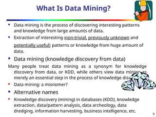 9
What Is Data Mining?
 Data mining is the process of discovering interesting patterns
and knowledge from large amounts of data.
 Extraction of interesting (non-trivial, previously unknown and
potentially useful) patterns or knowledge from huge amount of
data.
 Data mining (knowledge discovery from data)
Many people treat data mining as a synonym for knowledge
discovery from data, or KDD, while others view data mining as
merely an essential step in the process of knowledge discovery
 Data mining: a misnomer?
 Alternative names
 Knowledge discovery (mining) in databases (KDD), knowledge
extraction, data/pattern analysis, data archeology, data
dredging, information harvesting, business intelligence, etc.
 