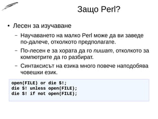 Защо Perl?
● Лесен за изучаване
– Научаването на малко Perl може да ви заведе
по-далече, отколкото предполагате.
– По-лесен е за хората да го пишат, отколкото за
компютрите да го разбират.
– Синтаксисът на езика много повече наподобява
човешки език.
open(FILE) or die $!;open(FILE) or die $!;
die $! unless open(FILE);die $! unless open(FILE);
die $! if not open(FILE);die $! if not open(FILE);
 