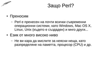 Защо Perl?
● Преносим
– Perl е пренесен на почти всички съвременни
операционни системи, като Windows, Mac OS X,
Linux, Unix (където е създаден) и мнго други...
● Език от много високо ниво
– Не ви кара да мислите за неясни неща, като
разпределяне на паметта, процесор (CPU) и др.
 