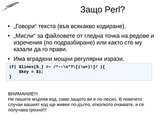 Защо Perl?
● „Говори“ текста (във всякакво кодиране).
● „Мисли“ за файловете от гледна точка на редове и
изречения (по подразбиране) или както сте му
казали да го прави.
● Има вградени мощни регулярни изрази.
if( $lines[$_] =~ /^--s*?[(w+)]/ ){if( $lines[$_] =~ /^--s*?[(w+)]/ ){
$key = $1;$key = $1;
}}
ВНИМАНИЕ!!!
Не пишете мърляв код, само защото ви е по-лесно. В повечето
случаи вашият код ще живее по-дълго, отколкото очаквате, и се
получава грозно!!!
 