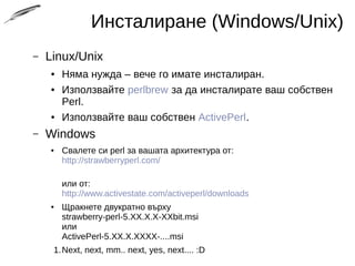 Инсталиране (Windows/Unix)
– Linux/Unix
● Няма нужда – вече го имате инсталиран.
● Използвайте perlbrew за да инсталирате ваш собствен
Perl.
● Използвайте ваш собствен ActivePerl.
– Windows
● Свалете си perl за вашата архитектура от:
http://strawberryperl.com/
или от:
http://www.activestate.com/activeperl/downloads
● Щракнете двукратно върху
strawberry-perl-5.XX.X.X-XXbit.msi
или
ActivePerl-5.XX.X.XXXX-....msi
1.Next, next, mm.. next, yes, next.... :D
 