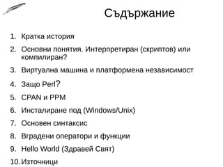 Съдържание
1. Кратка история
2. Основни понятия. Интерпретиран (скриптов) или
компилиран?
3. Виртуална машина и платформена независимост
4. Защо Perl?
5. CPAN и PPM
6. Инсталиране под (Windows/Unix)
7. Основен синтаксис
8. Вградени оператори и функции
9. Hello World (Здравей Свят)
10.Източници
 