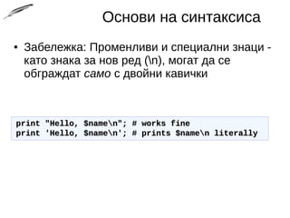 Основи на синтаксиса
● Забележка: Променливи и специални знаци -
като знака за нов ред (n), могат да се
обграждат само с двойни кавички
print "Hello, $namen"; # works fineprint "Hello, $namen"; # works fine
print 'Hello, $namen'; # prints $namen literallyprint 'Hello, $namen'; # prints $namen literally
 