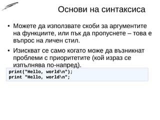 Основи на синтаксиса
● Можете да използвате скоби за аргументите
на функциите, или пък да пропуснете – това е
въпрос на личен стил.
● Изискват се само когато може да възникнат
проблеми с приоритетите (кой израз се
изпълнява по-напред).
print("Hello, worldn");print("Hello, worldn");
print "Hello, worldn";print "Hello, worldn";
 