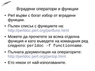 Вградени оператори и функции
● Perl върви с богат избор от вградени
функции.
● Пълен списък с функциите на:
http://perldoc.perl.org/perlfunc.html
● Можете да прочетете за всяка отделна
функция и като въведете на командния ред
следното: perldoc -f functionname.
● Пълната документация на операторите:
http://perldoc.perl.org/perlop.html
● Ето някои от най-използваните.
 