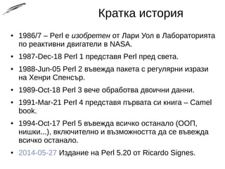Кратка история
● 1986/7 – Perl е изобретен от Лари Уол в Лабораторията
по реактивни двигатели в NASA.
● 1987-Dec-18 Perl 1 представя Perl пред света.
● 1988-Jun-05 Perl 2 въвежда пакета с регулярни изрази
на Хенри Спенсър.
● 1989-Oct-18 Perl 3 вече обработва двоични данни.
● 1991-Mar-21 Perl 4 представя първата си книга – Camel
book.
● 1994-Oct-17 Perl 5 въвежда всичко останало (ООП,
нишки...), включително и възможността да се въвежда
всичко останало.
● 2014-05-27 Издание на Perl 5.20 от Ricardo Signes.
 