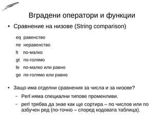 Вградени оператори и функции
● Сравнение на низове (String comparison)
eq равенство
ne неравенство
lt по-малко
gt по-голямо
le по-малко или равно
ge по-голямо или равно
● Защо има отделни сравнения за числа и за низове?
– Perl няма специални типове променливи.
– perl трябва да знае как ще сортира – по числов или по
азбучен ред (по-точно – според кодовата таблица).
 