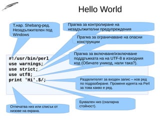Hello World
#!/usr/bin/perl#!/usr/bin/perl
use warnings;use warnings;
use strict;use strict;
use utf8;use utf8;
print 'Hi'.$/;print 'Hi'.$/;
Т.нар. Shebang-ред.
Незадължителен под
Windows
Прагма за контролиране на
незадължителни предупреждения
Прагма за ограничаване на опасни
конструкции
Прагма за включване/изключване
поддръжката на на UTF-8 в изходния
код (Обичате уникод, нали така?).
Отпечатва низ или списък от
низове на екрана.
Буквален низ (скаларна
стойност).
Разделителят за входен запис – нов ред
по подразбиране. Променя идеята на Perl
за това какво е ред.
Вижте това знание приложено в практиката: http://git.io/1JIGsA
 