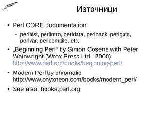 Източници
● Perl CORE documentation
– perlhist, perlintro, perldata, perlhack, perlguts,
perlvar, perlcompile, etc.
● „Beginning Perl“ by Simon Cosens with Peter
Wainwright (Wrox Press Ltd. 2000)
http://www.perl.org/books/beginning-perl/
● Modern Perl by chromatic
http://www.onyxneon.com/books/modern_perl/
● See also: books.perl.org
 