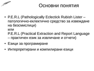 Основни понятия
● P.E.R.L (Pathologically Eclectick Rubish Lister –
патологично-еклектично средство за извеждане
на безсмислици)
или
P.E.R.L (Practical Extraction and Report Language
– практичен език за извличане и отчети)
● Езици за програмиране
● Интерпретирани и компилирани езици
 