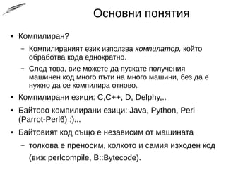 Основни понятия
● Компилиран?
– Компилираният език използва компилатор, който
обработва кода еднократно.
– След това, вие можете да пускате получения
машинен код много пъти на много машини, без да е
нужно да се компилира отново.
● Компилирани езици: C,C++, D, Delphy,..
● Байтово компилирани езици: Java, Python, Perl
(Parrot-Perl6) :)...
● Байтовият код също е независим от машината
– толкова е преносим, колкото и самия изходен код
(виж perlcompile, B::Bytecode).
 