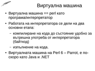 Виртуална машина
● Виртуална машина == perl като
програма/интерпретатор
● Работата на интерпретатора се дели на два
основни етапа:
– компилиране на кода до състояние удобно за
вътрешна употреба от интерпретатора
(байткод)
– изпълнение на кода.
● Виртуалната машина на Perl 6 – Parrot, е по-
скоро като Java и .NET
 