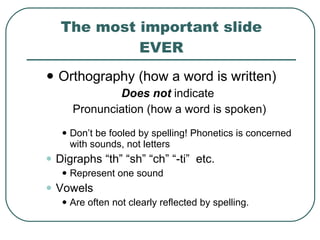 The most important slide EVER Orthography (how a word is written) Does not  indicate  Pronunciation (how a word is spoken) Don’t be fooled by spelling! Phonetics is concerned with sounds, not letters Digraphs “th” “sh” “ch” “-ti”  etc. Represent one sound Vowels Are often not clearly reflected by spelling.  