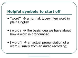 Helpful symbols to start off “ word ”     a normal, typewritten word in plain English /  word  /     the basic idea we have about how a word is pronounced [  word  ]     an actual pronunciation of a word (usually from an audio recording) 