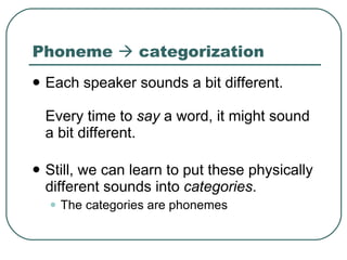 Phoneme    categorization Each speaker sounds a bit different.  Every time to  say  a word, it might sound a bit different.  Still, we can learn to put these physically different sounds into  categories .  The categories are phonemes 