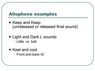 Allophone examples Keep and Keep  (unreleased or released final sound) Light and Dark L sounds Little  vs  ball  Keel and cool  Front and back /k/  