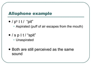 Allophone example / p h   I  t /  “pit” Aspirated (puff of air escapes from the mouth) / s p  I  t / “spit” Unaspirated Both are still perceived as the same sound 