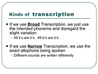 Kinds of  transcription If we use  Broad  Transcription, we just use the intended phoneme and disregard the slight variation All k’s are k’s.  All b’s are b’s If we use  Narrow  Transcription, we use the exact allophone being spoken Different sounds are written differently 