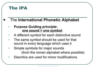 The IPA The  International Phonetic Alphabet   Purpose Guiding principle:  one sound = one symbol  A different symbol for each distinctive sound  The same symbol should be used for that sound in every language which uses it  Simple symbols for major sounds    (from the roman alphabet where possible)   Diacritics are used for minor modifications 