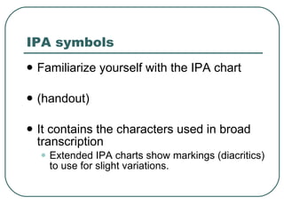 IPA symbols Familiarize yourself with the IPA chart (handout) It contains the characters used in broad transcription Extended IPA charts show markings (diacritics) to use for slight variations.  