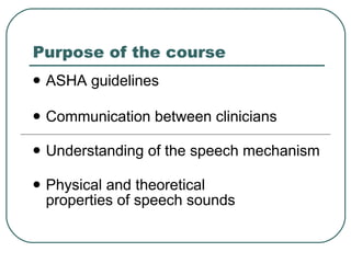 Purpose of the course ASHA guidelines Communication between clinicians Understanding of the speech mechanism Physical and theoretical  properties of speech sounds 