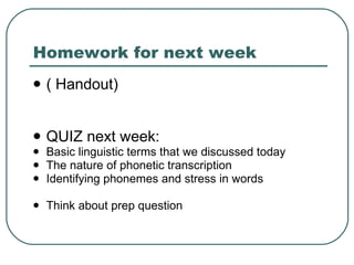Homework for next week ( Handout)  QUIZ next week: Basic linguistic terms that we discussed today The nature of phonetic transcription Identifying phonemes and stress in words Think about prep question 