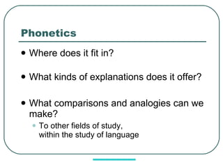 Phonetics Where does it fit in? What kinds of explanations does it offer? What comparisons and analogies can we make? To other fields of study,  within the study of language 
