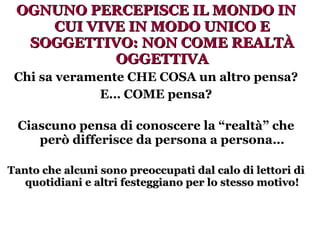 OGNUNO PERCEPISCE IL MONDO IN CUI VIVE IN MODO UNICO E SOGGETTIVO: NON COME REALTÀ OGGETTIVA Chi sa veramente CHE COSA un altro pensa? E… COME pensa? Ciascuno pensa di conoscere la “realtà” che però differisce da persona a persona… Tanto che alcuni sono preoccupati dal calo di lettori di quotidiani e altri festeggiano per lo stesso motivo! 