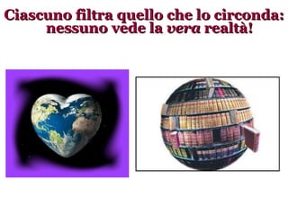 Ciascuno filtra quello che lo circonda: nessuno vede la  vera  realtà! 
