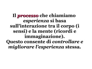 Il  processo  che chiamiamo  esperienza  si basa sull’interazione tra il corpo (i sensi) e la mente (ricordi e immaginazione). Questo consente di  controllare e migliorare l’esperienza  stessa . 