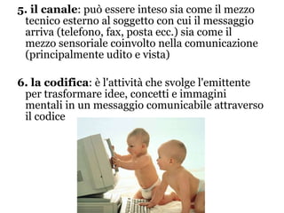 5. il canale : può essere inteso sia come il mezzo tecnico esterno al soggetto con cui il messaggio arriva (telefono, fax, posta ecc.) sia come il mezzo sensoriale coinvolto nella comunicazione (principalmente udito e vista) 6. la codifica : è l'attività che svolge l'emittente per trasformare idee, concetti e immagini mentali in un messaggio comunicabile attraverso il codice 