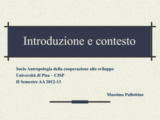 Introduzione e contesto

Socio Antropologia della cooperazione allo sviluppo
Università di Pisa – CISP
II Semestre AA 2012-13

                                               Massimo Pallottino
 