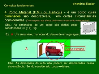 4 Ponto Material (P.M.) ou Partícula - é um corpo cujas
dimensões são desprezíveis, em certas circunstâncias
consideradas. (Com respeito aos efeitos dinâmicos a massa não é desprezível).
Cinemática Escalar
Conceitos fundamentais:
Obs.: As dimensões de um corpo são dadas pelas
coordenadas (x, y, z) Fig.
Ex. A Um automóvel, manobrando dentro de uma garagem;
Obs. As dimensões do auto não podem ser desprezadas nessa
circunstância. Sendo considerado corpo extenso.
 