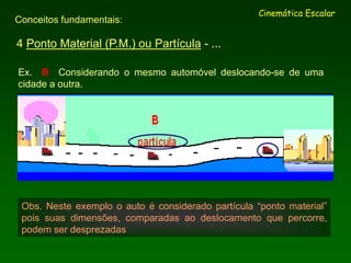 4 Ponto Material (P.M.) ou Partícula - ...
Cinemática Escalar
Conceitos fundamentais:
Ex. B Considerando o mesmo automóvel deslocando-se de uma
cidade a outra.
Obs. Neste exemplo o auto é considerado partícula “ponto material”
pois suas dimensões, comparadas ao deslocamento que percorre,
podem ser desprezadas.
 