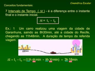 7 Intervalo de Tempo ( t ) - é a diferença entre o instante
final e o instante inicial.
t = t1 - t0
Cinemática Escalar
Conceitos fundamentais:
Ex.: 1 Um carro realizou uma viagem da cidade de
Garanhuns, saindo as 8h30min, até a cidade do Recife,
chegando as 11h48min. A duração de tempo da referida
viagem :
18min3hmin)h-minh(ttt  308481101
 