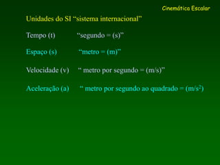 Unidades do SI “sistema internacional”
Tempo (t) “segundo = (s)”
Espaço (s) “metro = (m)”
Velocidade (v) “ metro por segundo = (m/s)”
Aceleração (a) “ metro por segundo ao quadrado = (m/s2)
Cinemática Escalar
 