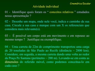 Atividade individual
01 - Identifique quais foram os “ conceitos relativos ” estudados
nessa apresentação ?
02 - Desenhe um mapa, onde nele você, indica o caminho da sua
casa. Circule a sua casa e marque com um X os referenciais que
considera mais relevante(s).
03 - É possível um corpo está em movimento e em repouso ao
mesmo tempo ? Justifique ou exemplifique.
04 - Uma carreta de 22m de comprimento transportou uma carga
de 20 toneladas de São Paulo ao Recife (distância ~ 2800 km).
Considere, em seguida, a mesma carreta dando uma volta ao redor
da Praça Pe Santana (perímetro ~ 200 m). Levando-se em conta as
dimensões do referido móvel, como podemos conceitua-lo em
cada caso ?
Cinemática Escalar
 
