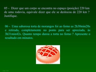 05 - Dizer que um corpo se encontra no espaço (posição) 220 km
de uma rodovia, equivale dizer que ele se deslocou de 220 km ?
Justifique.
06 - Uma saborosa torta de morangos foi ao forno as 2h30min20s
e retirada, completamente no ponto para ser apreciada, às
3h31min42s. Quanto tempo durou a torta no forno ? Apresente o
resultado em minutos.
João 3.16
 