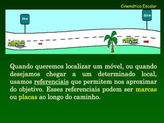Cinemática Escalar
Quando queremos localizar um móvel, ou quando
desejamos chegar a um determinado local,
usamos referenciais que permitem nos aproximar
do objetivo. Esses referenciais podem ser marcas
ou placas ao longo do caminho.
 